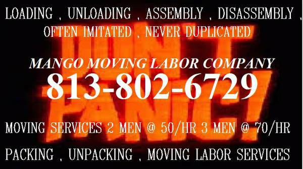             Moving to or from Tampa Fl ? Are you moving to any area within 100miles of Tampa FL? We service your area.Pay less rent your own truck , then HIRE US save up to 40%   How much will your move cost? We charge exactly the same price for all areas within 35 miles of Tampa Florida. Our movers will travel up to 100 miles.  , we will email you your moving quote (in most cases within an hour.) Tampa , Florida we have set up a service menu for you to choose from , select your service package , date and time of requested services from a times table , with only available times showing.                You will see the exact cost to you, also be able to choose how long you need your moving team too. Once you pay the $50.00 deposit your appointment is confirmed and you will get a receipt emailed to you. We also call you the day before your movers are supposed to arrive to make sure everything is still good to go on your end, we make sure date and time has not changed. If it has changed we do not charge extra for a re-schedule.Deposit will be deducted from final bill unless canceled.    MOVING LABOR SERVICES ALWAYS AVAILABLE , DAY OR NIGHT  Mango Moving Labor 's Licensed Moving Services provides all of your moving labor service needs. Short notice , no problem we offer same and next day loading/unloading services We do not provide the moving truck, however when you call us we even give you the number to rent the cheapest rental truck our research has found for our customers.Which is a Penske Truck for 2 days unlimited miles for the price of 186.00 or the 16ft Penske Truck for 165.00.   We offer an hourly rate of 50.00 an hour with a two hour minimum and a travel fee of 29.99 Two men for the first two hours is 129.99 each additional hour is 50/hr all fees included. We also offer flat rates upon customer request.  2 men 2 hours loading/unloading of Pod,Container,Storage Unit or Moving Truck 50.00 an hour  3 men 2 hours loading/unloading of Pod,Container,Storage Unit or Moving Truck 70.00 an hour  4 men 2 hours loading/unloading of Pod,Container,Storage Unit or Moving Truck 80.00 an hour  All jobs have a two hour minimum and a travel fee of 29.99  These are 3 of our most commonly used services.